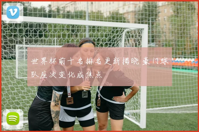 世界杯前十名排名更新揭晓 豪门球队座次变化成焦点