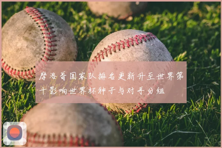 摩洛哥国家队排名更新升至世界第十影响世界杯种子与对手分组