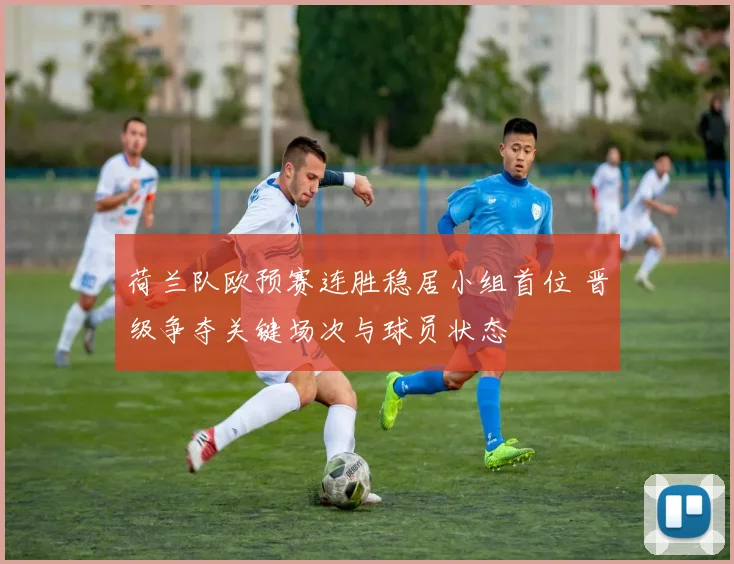 荷兰队欧预赛连胜稳居小组首位 晋级争夺关键场次与球员状态