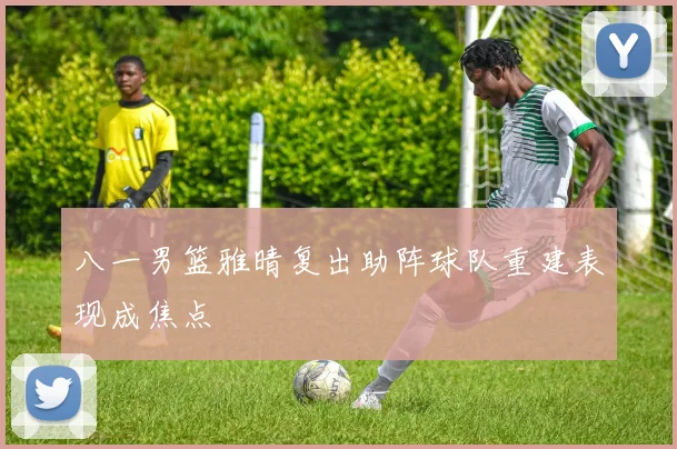 八一男篮雅晴复出助阵球队重建表现成焦点