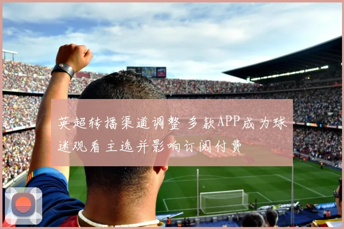 英超转播渠道调整 多款APP成为球迷观看主选并影响订阅付费