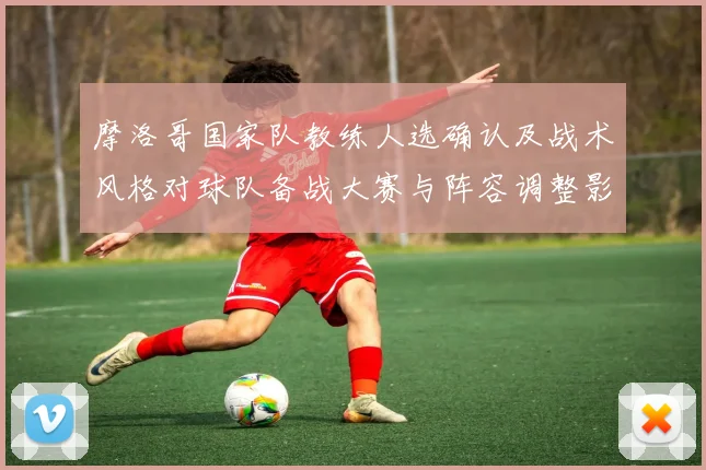 摩洛哥国家队教练人选确认及战术风格对球队备战大赛与阵容调整影响