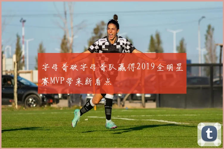 字母哥砍字母哥队赢得2019全明星赛MVP带来新看点
