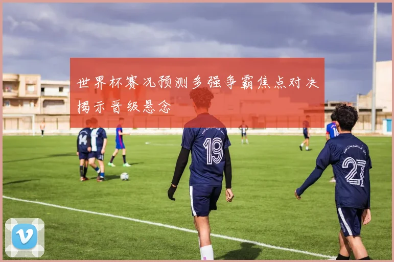 世界杯赛况预测多强争霸焦点对决揭示晋级悬念