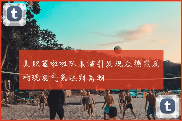 美职篮啦啦队表演引发观众热烈反响现场气氛达到高潮