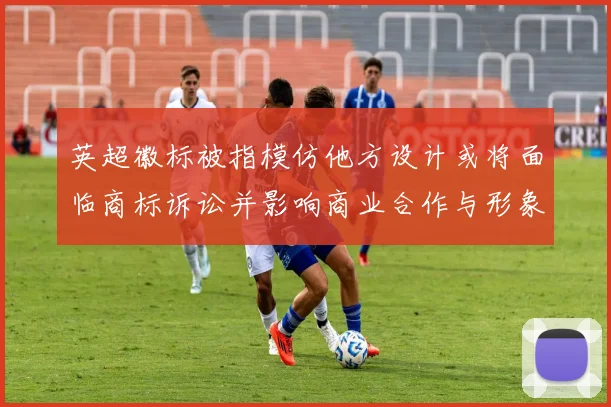 英超徽标被指模仿他方设计或将面临商标诉讼并影响商业合作与形象整改