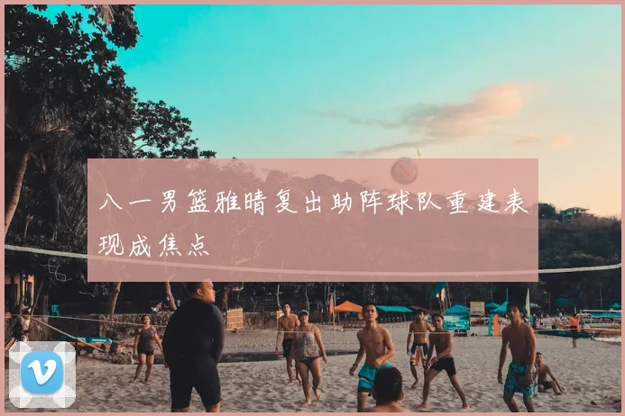 八一男篮雅晴复出助阵球队重建表现成焦点