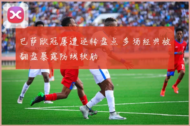 巴萨欧冠屡遭逆转盘点 多场经典被翻盘暴露防线软肋