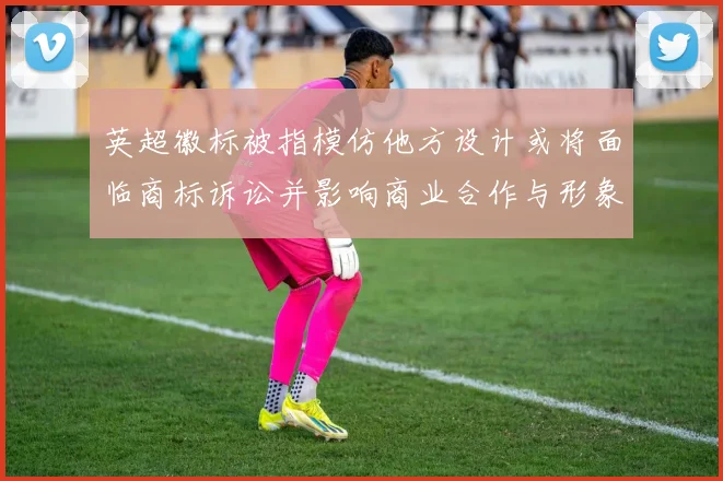 英超徽标被指模仿他方设计或将面临商标诉讼并影响商业合作与形象整改