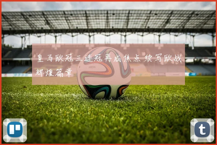 皇马欧冠三连冠再成焦点 续写欧战辉煌篇章