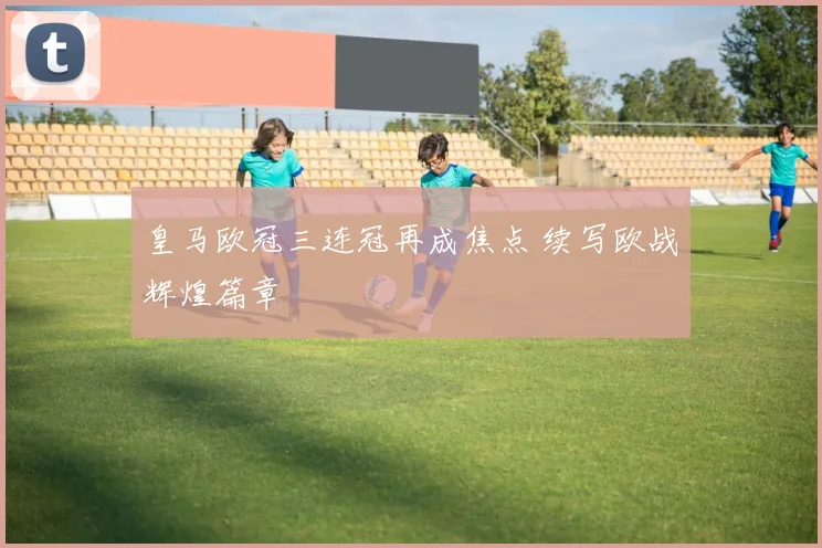 皇马欧冠三连冠再成焦点 续写欧战辉煌篇章