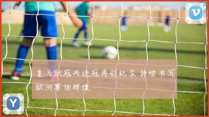皇马欧冠两连冠再创纪录 持续书写欧洲赛场辉煌